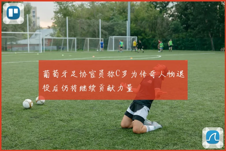 葡萄牙足协官员称C罗为传奇人物退役后仍将继续贡献力量