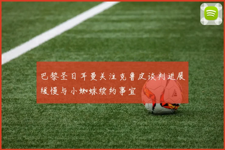 巴黎圣日耳曼关注克鲁皮谈判进展缓慢与小蜘蛛续约事宜