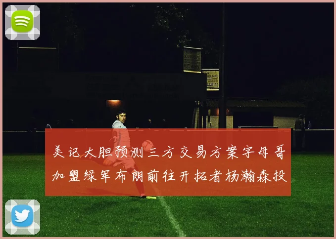 美记大胆预测三方交易方案字母哥加盟绿军布朗前往开拓者杨瀚森投奔雄鹿
