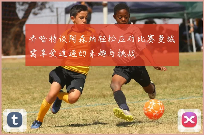 乔哈特谈阿森纳轻松应对比赛曼城需享受追逐的乐趣与挑战