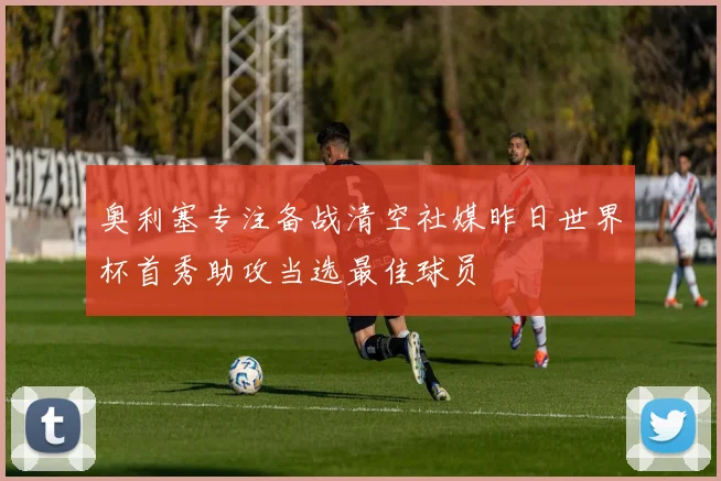 奥利塞专注备战清空社媒昨日世界杯首秀助攻当选最佳球员
