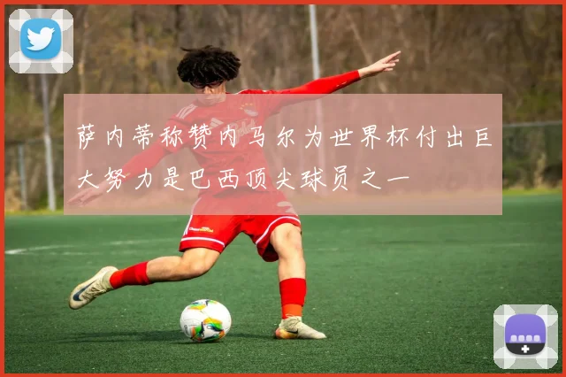 萨内蒂称赞内马尔为世界杯付出巨大努力是巴西顶尖球员之一