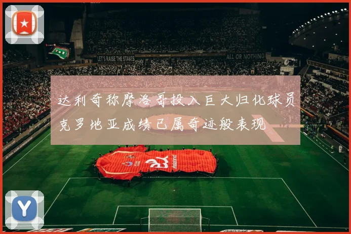 达利奇称摩洛哥投入巨大归化球员克罗地亚成绩已属奇迹般表现