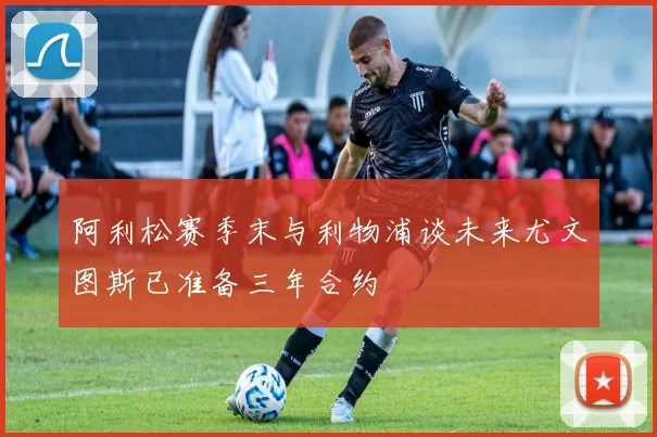 阿利松赛季末与利物浦谈未来尤文图斯已准备三年合约