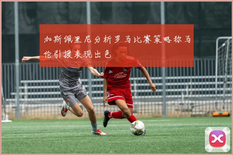 加斯佩里尼分析罗马比赛策略称马伦引援表现出色