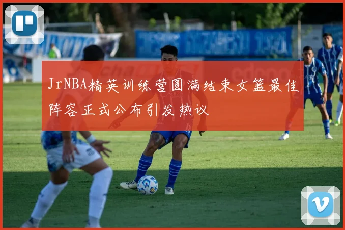 JrNBA精英训练营圆满结束女篮最佳阵容正式公布引发热议