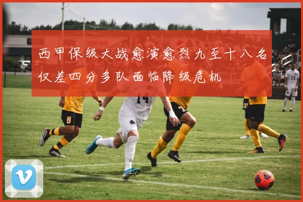 西甲保级大战愈演愈烈九至十八名仅差四分多队面临降级危机