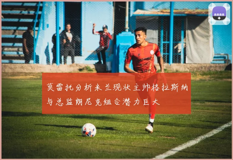 莫雷托分析米兰现状主帅格拉斯纳与总监朗尼克组合潜力巨大