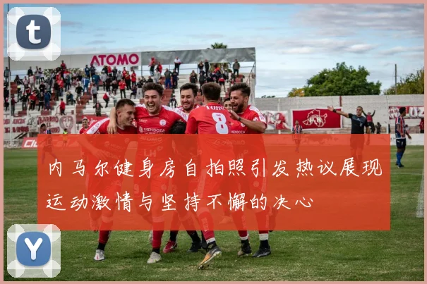 内马尔健身房自拍照引发热议展现运动激情与坚持不懈的决心