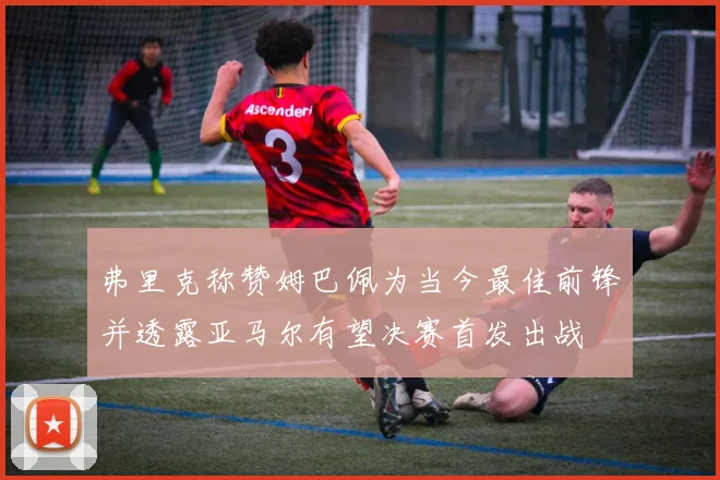 弗里克称赞姆巴佩为当今最佳前锋并透露亚马尔有望决赛首发出战