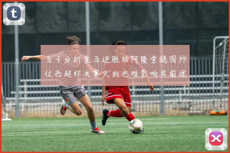 马卡分析皇马连胜助阿隆索稳固帅位西超杯决赛失利也难影响其前途
