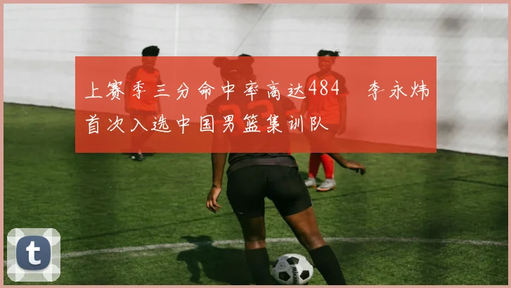 上赛季三分命中率高达484偰李永炜首次入选中国男篮集训队