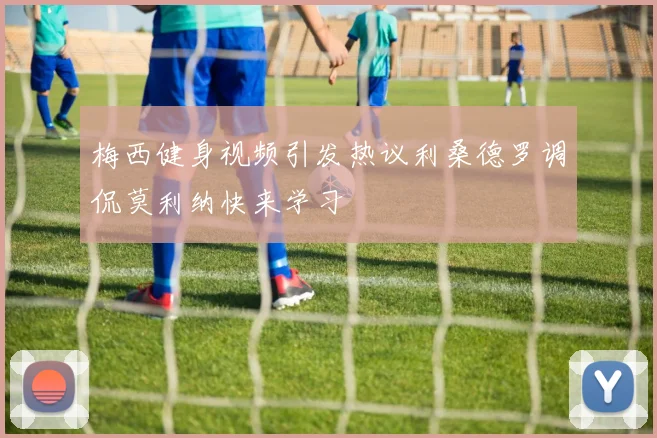 梅西健身视频引发热议利桑德罗调侃莫利纳快来学习
