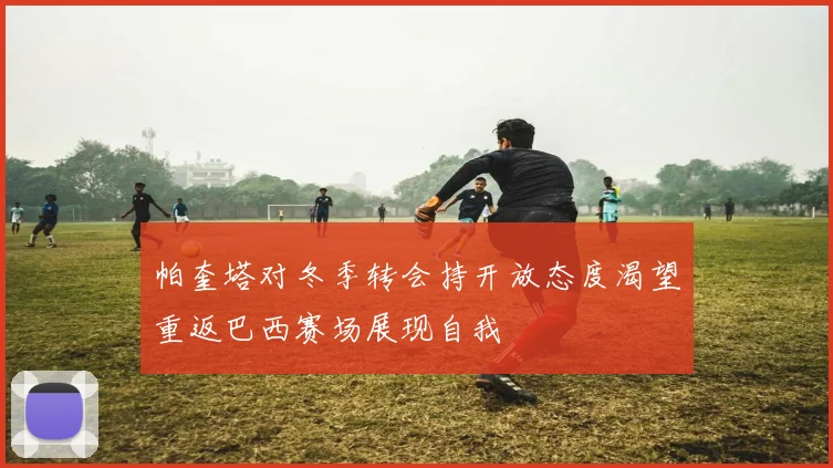 帕奎塔对冬季转会持开放态度渴望重返巴西赛场展现自我