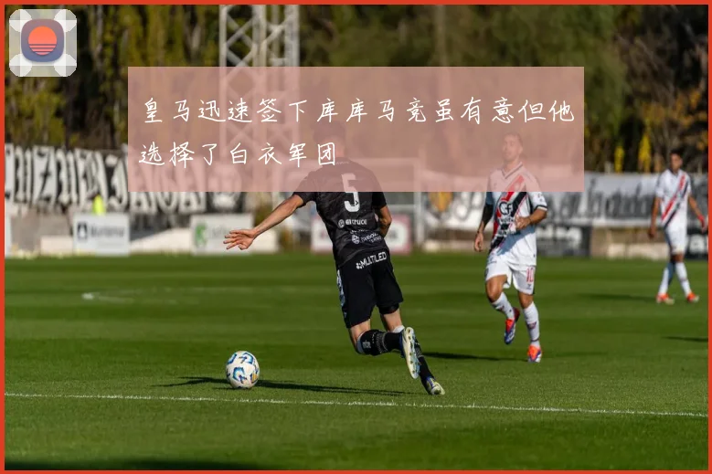 皇马迅速签下库库马竞虽有意但他选择了白衣军团