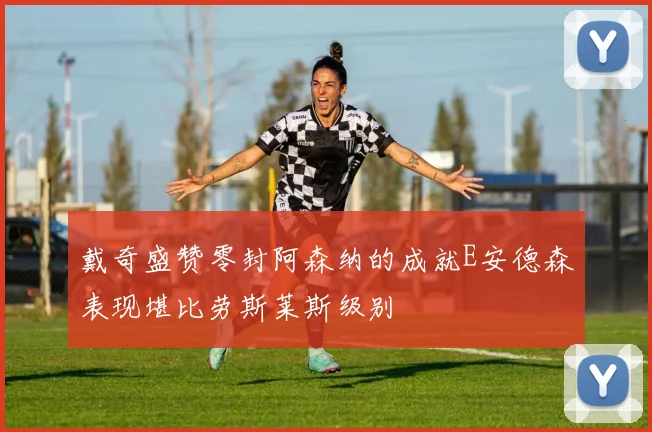 戴奇盛赞零封阿森纳的成就E安德森表现堪比劳斯莱斯级别