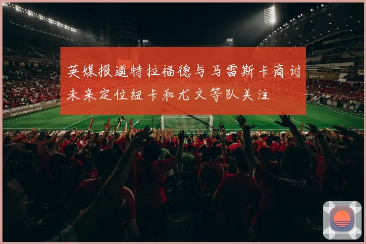 英媒报道特拉福德与马雷斯卡商讨未来定位纽卡和尤文等队关注