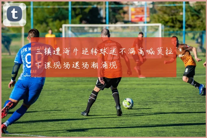 三镇遭海牛逆转球迷不满高喊莫拉下课现场退场潮涌现