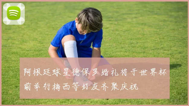 阿根廷球星德保罗婚礼将于世界杯前举行梅西等好友齐聚庆祝