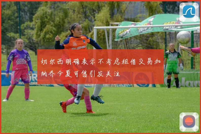 切尔西明确表示不考虑租借交易加纳乔今夏可售引发关注