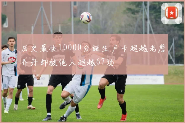 历史最快10000分诞生卢卡超越老詹乔丹却被他人超越67场