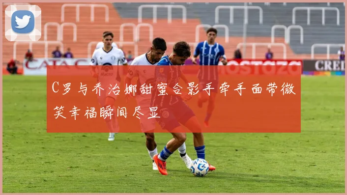 C罗与乔治娜甜蜜合影手牵手面带微笑幸福瞬间尽显