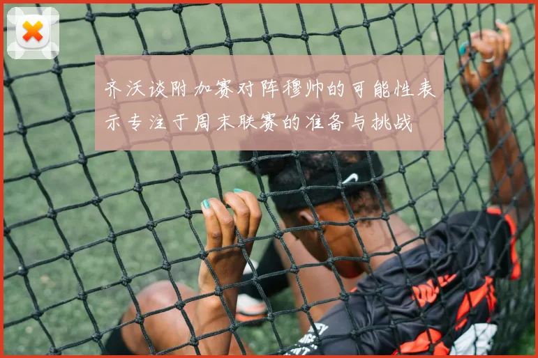 齐沃谈附加赛对阵穆帅的可能性表示专注于周末联赛的准备与挑战