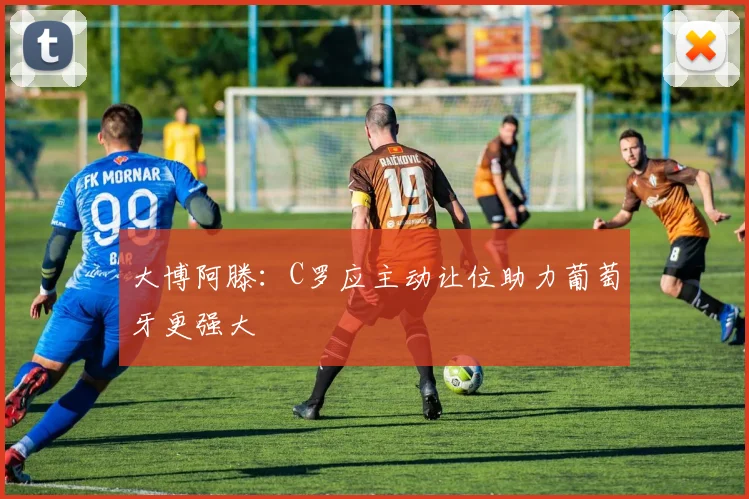 大博阿滕：C罗应主动让位助力葡萄牙更强大