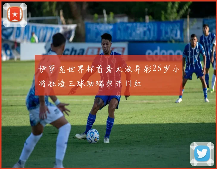 伊萨克世界杯首秀大放异彩26岁小将独造三球助瑞典开门红